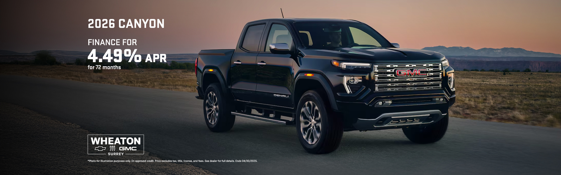 Photo for illustration purposes only. Offer available to qualified retail customers in British Columbia, Alberta, Saskatchewan, Manitoba, Yukon and Northwest Territories on select new in-stock and previously unregistered 2026 Canyon models financed between April 1 to 30, 2026. 4.49% purchase financing offered on approved credit by TD Auto Finance Services, Scotiabank® or RBC Royal Bank for 72 months. Participating lenders are subject to change. Rates from other lenders may vary. Down payment, trade and/or security deposit may be required. Monthly payment and cost of borrowing will vary depending on amount borrowed and down payment/trade. Representative finance example based on an eligible 2026 Canyon AT4 model: $55,270 financed at 4.49% APR equals $943 monthly for 72 months with $0 down payment. Cost of borrowing is $8,452 for a total obligation of $63,722. Offer includes $2,600 freight; $100 A/C charge; up to $10 in regulatory fees (as applicable); up to $35 Environmental Handling Fees; PPSA registration (up to $186.43); up to $699 dealer administration fee; as well as all other applicable fees, levies and duties (all of which may vary by retailer). License; insurance; and applicable sales taxes are extra. Dealers are free to set individual prices. Limited time offer which may not be combined with certain other offers. General Motors of Canada Company may modify, extend or terminate offers for any reason, in whole or in part, at any time, without notice. Conditions and limitations apply. While limited supplies last. See dealer for details. These offers may not be redeemed for cash and may not be combined with certain other consumer incentives. Void where prohibited. Chargeable paint costs may vary depending on the vehicle/colour. See Dealer for full program details. ®Registered trademark of The Bank of Nova Scotia. RBC and Royal Bank are registered trademarks of Royal Bank of Canada. TD Auto Finance is a registered trademark of The Toronto-Dominion Bank.